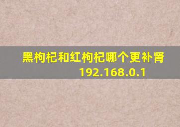 黑枸杞和红枸杞哪个更补肾 192.168.0.1